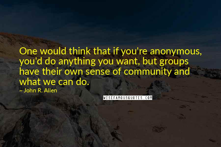 John R. Allen Quotes: One would think that if you're anonymous, you'd do anything you want, but groups have their own sense of community and what we can do.