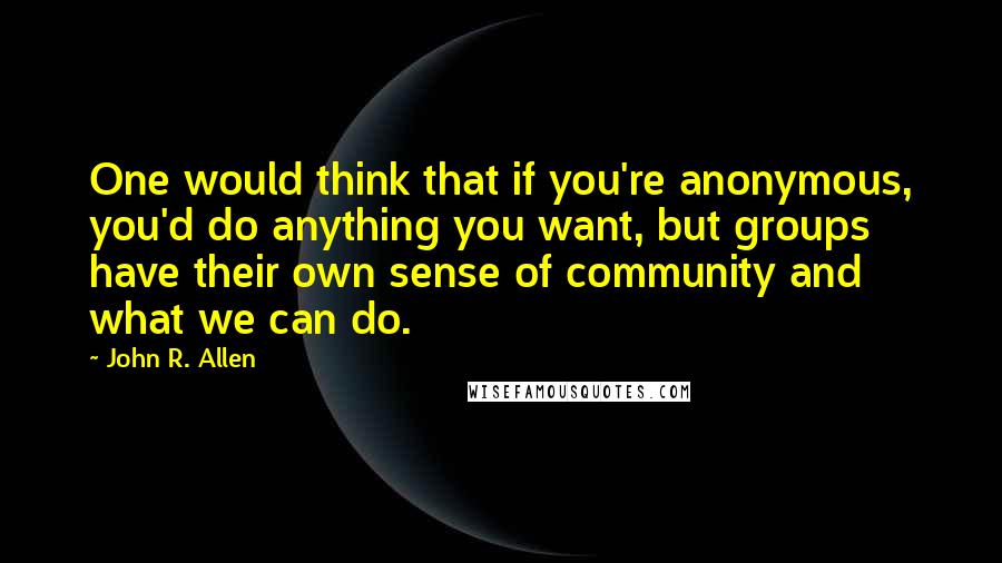 John R. Allen Quotes: One would think that if you're anonymous, you'd do anything you want, but groups have their own sense of community and what we can do.