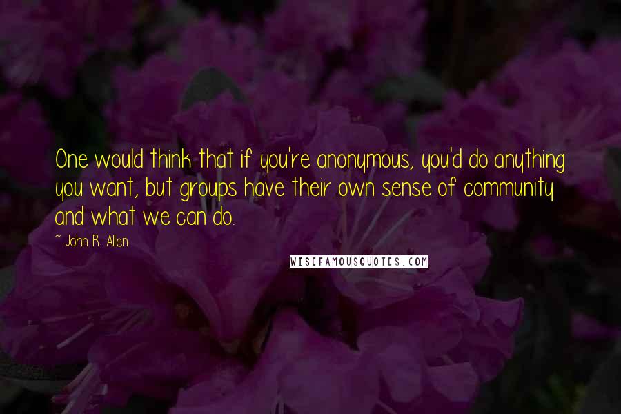 John R. Allen Quotes: One would think that if you're anonymous, you'd do anything you want, but groups have their own sense of community and what we can do.