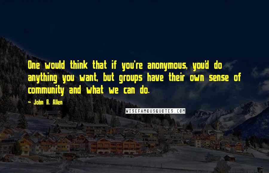 John R. Allen Quotes: One would think that if you're anonymous, you'd do anything you want, but groups have their own sense of community and what we can do.