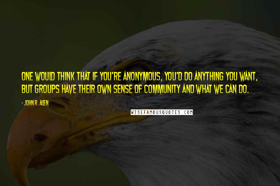 John R. Allen Quotes: One would think that if you're anonymous, you'd do anything you want, but groups have their own sense of community and what we can do.