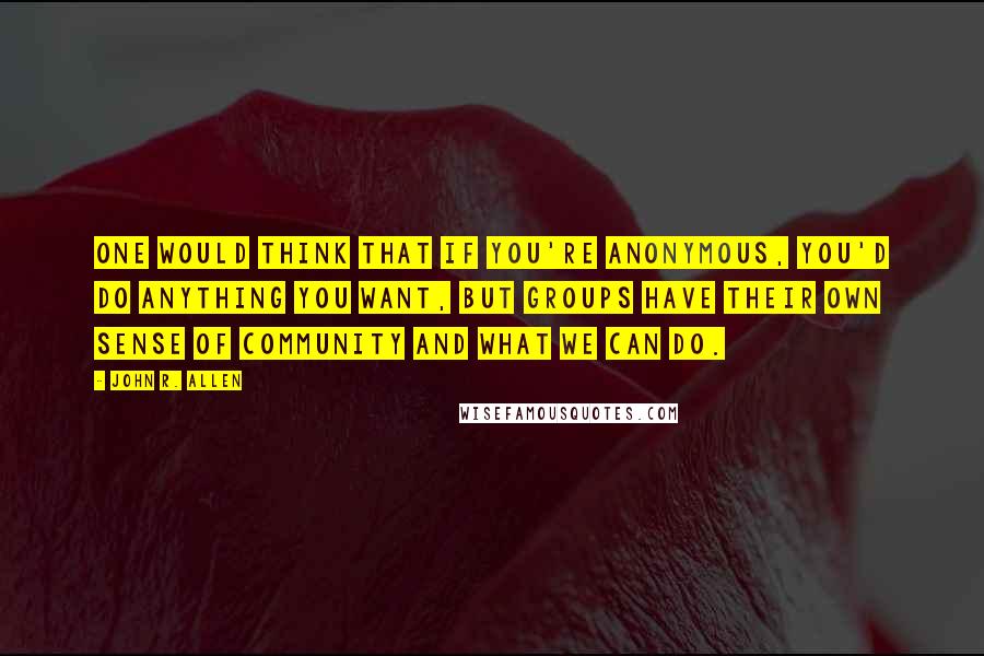 John R. Allen Quotes: One would think that if you're anonymous, you'd do anything you want, but groups have their own sense of community and what we can do.