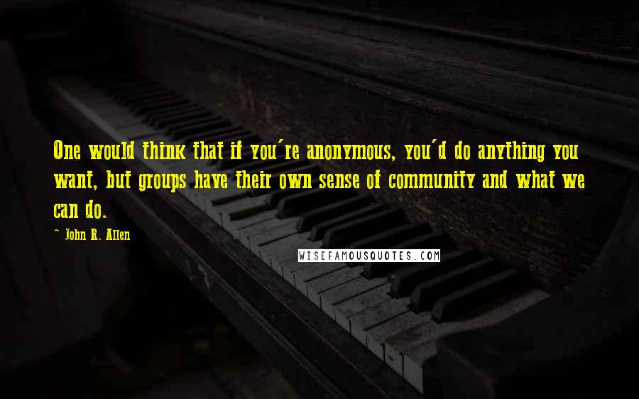 John R. Allen Quotes: One would think that if you're anonymous, you'd do anything you want, but groups have their own sense of community and what we can do.