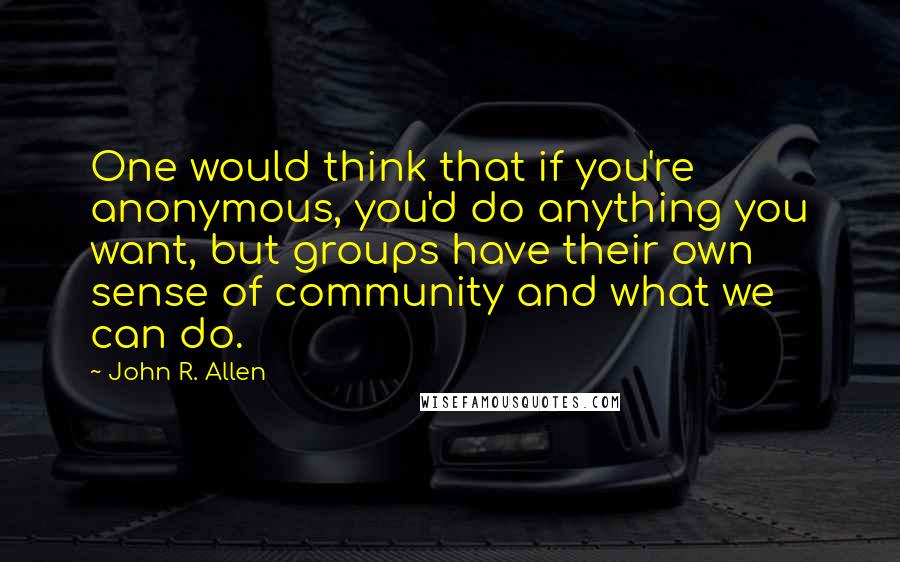 John R. Allen Quotes: One would think that if you're anonymous, you'd do anything you want, but groups have their own sense of community and what we can do.