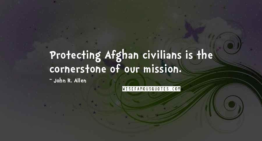 John R. Allen Quotes: Protecting Afghan civilians is the cornerstone of our mission.