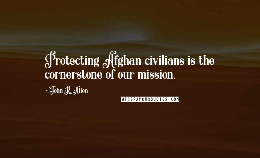 John R. Allen Quotes: Protecting Afghan civilians is the cornerstone of our mission.