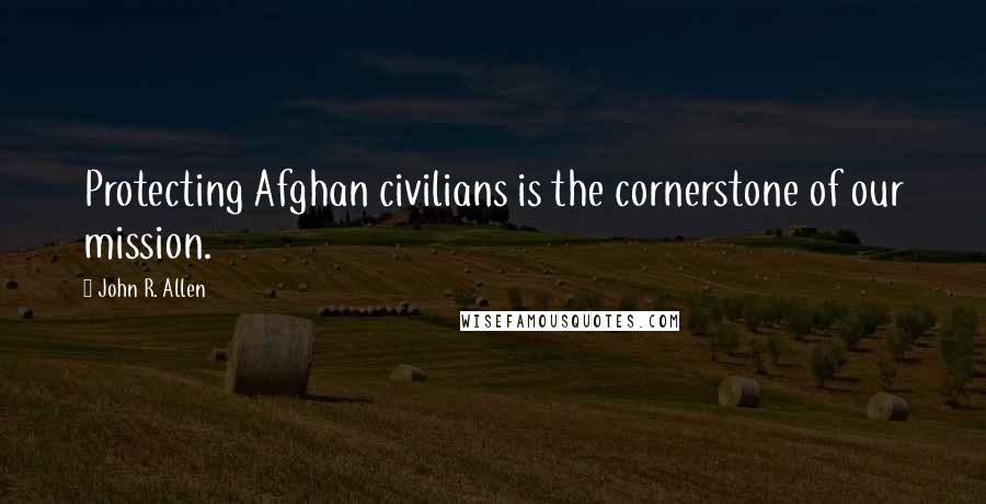 John R. Allen Quotes: Protecting Afghan civilians is the cornerstone of our mission.