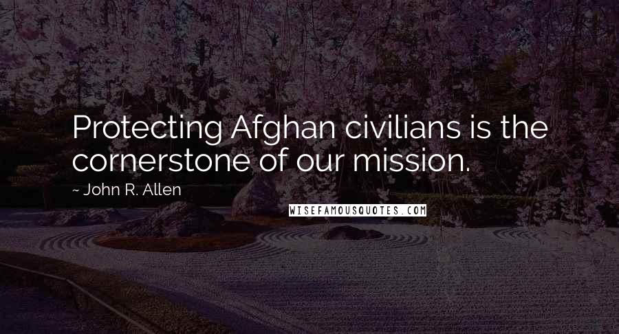 John R. Allen Quotes: Protecting Afghan civilians is the cornerstone of our mission.