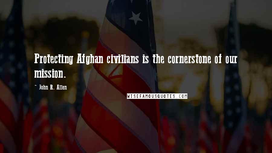 John R. Allen Quotes: Protecting Afghan civilians is the cornerstone of our mission.