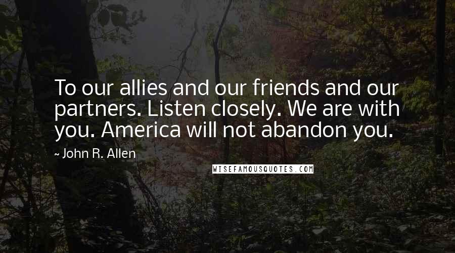 John R. Allen Quotes: To our allies and our friends and our partners. Listen closely. We are with you. America will not abandon you.