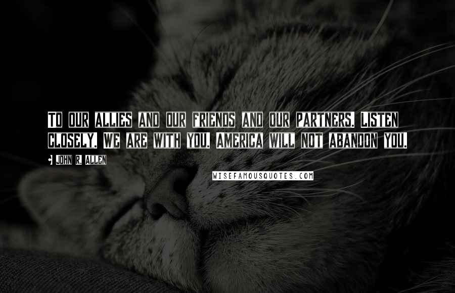 John R. Allen Quotes: To our allies and our friends and our partners. Listen closely. We are with you. America will not abandon you.