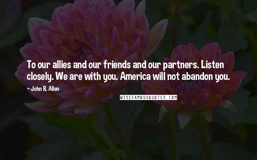 John R. Allen Quotes: To our allies and our friends and our partners. Listen closely. We are with you. America will not abandon you.