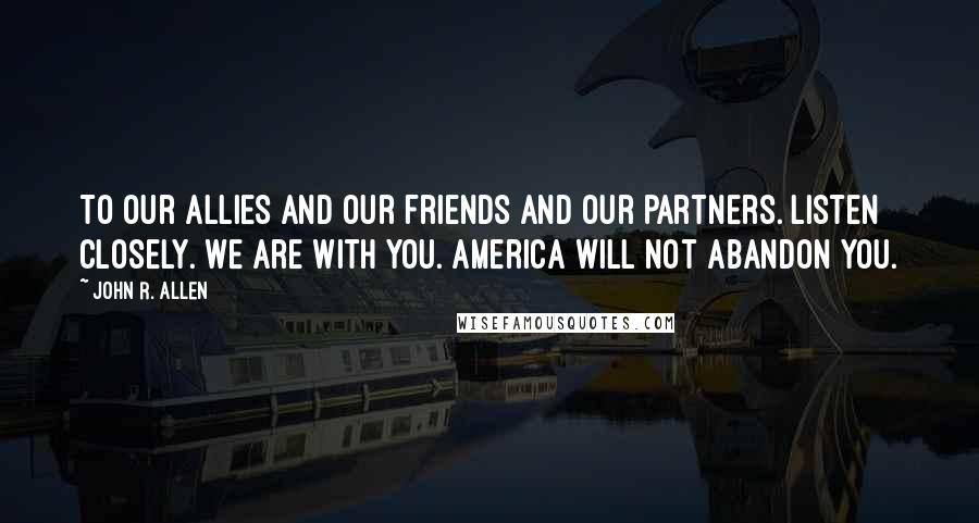 John R. Allen Quotes: To our allies and our friends and our partners. Listen closely. We are with you. America will not abandon you.