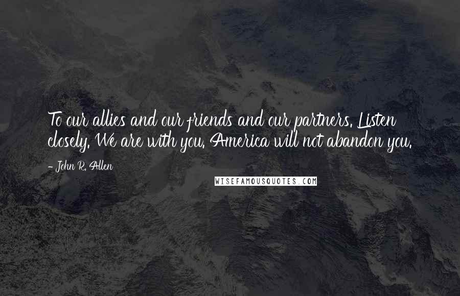 John R. Allen Quotes: To our allies and our friends and our partners. Listen closely. We are with you. America will not abandon you.