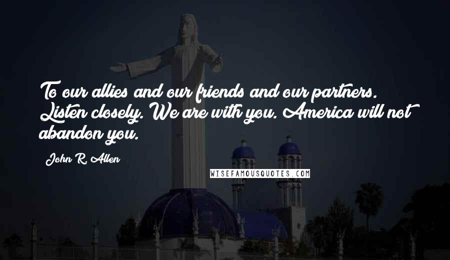 John R. Allen Quotes: To our allies and our friends and our partners. Listen closely. We are with you. America will not abandon you.