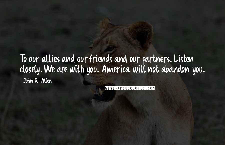 John R. Allen Quotes: To our allies and our friends and our partners. Listen closely. We are with you. America will not abandon you.