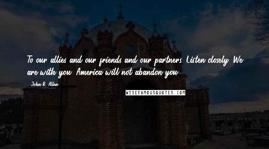 John R. Allen Quotes: To our allies and our friends and our partners. Listen closely. We are with you. America will not abandon you.