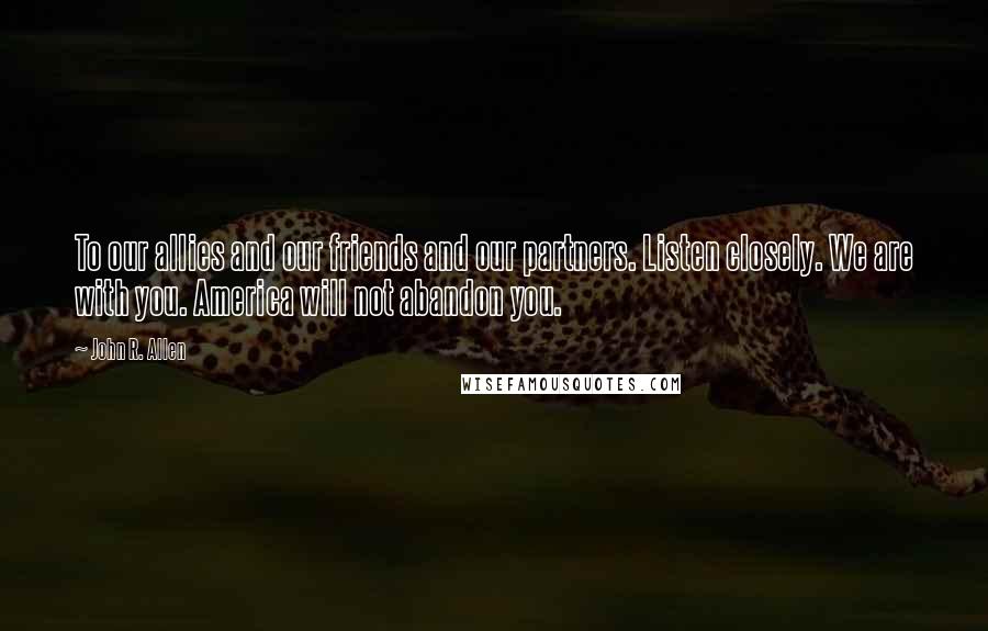 John R. Allen Quotes: To our allies and our friends and our partners. Listen closely. We are with you. America will not abandon you.