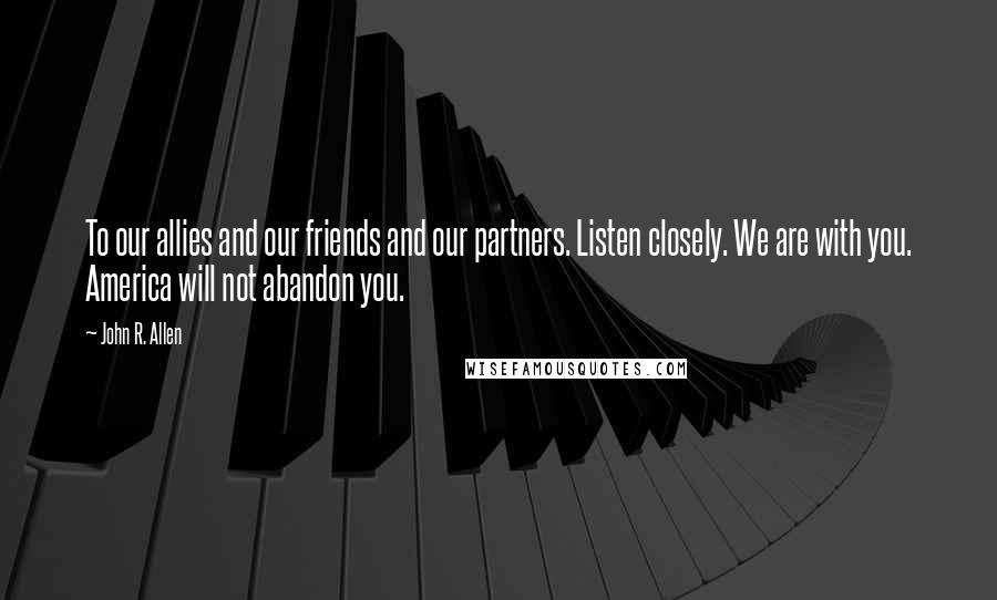 John R. Allen Quotes: To our allies and our friends and our partners. Listen closely. We are with you. America will not abandon you.