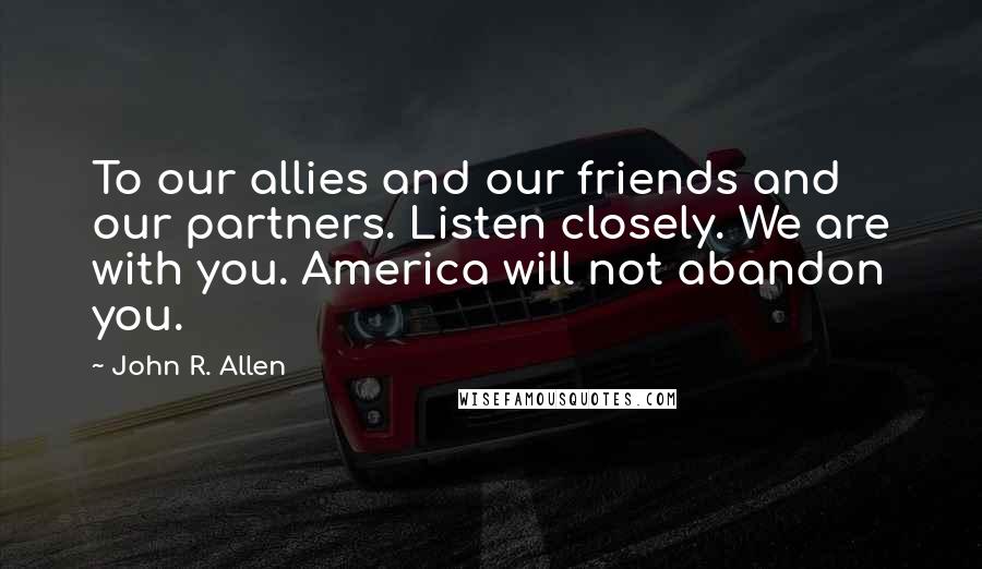 John R. Allen Quotes: To our allies and our friends and our partners. Listen closely. We are with you. America will not abandon you.