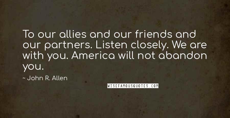 John R. Allen Quotes: To our allies and our friends and our partners. Listen closely. We are with you. America will not abandon you.