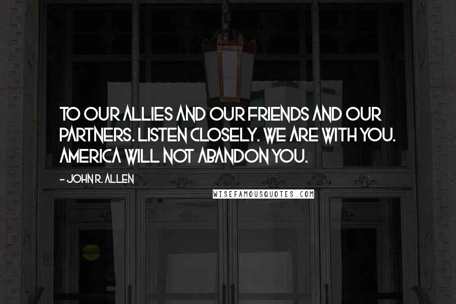 John R. Allen Quotes: To our allies and our friends and our partners. Listen closely. We are with you. America will not abandon you.