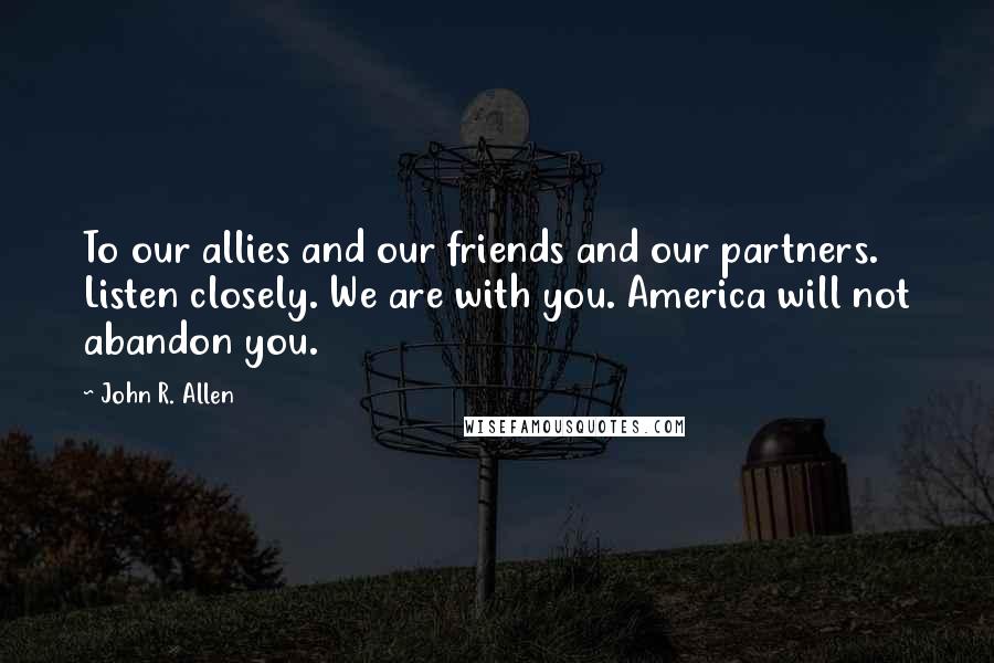 John R. Allen Quotes: To our allies and our friends and our partners. Listen closely. We are with you. America will not abandon you.