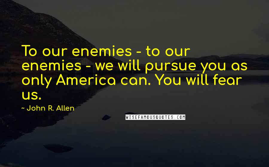 John R. Allen Quotes: To our enemies - to our enemies - we will pursue you as only America can. You will fear us.