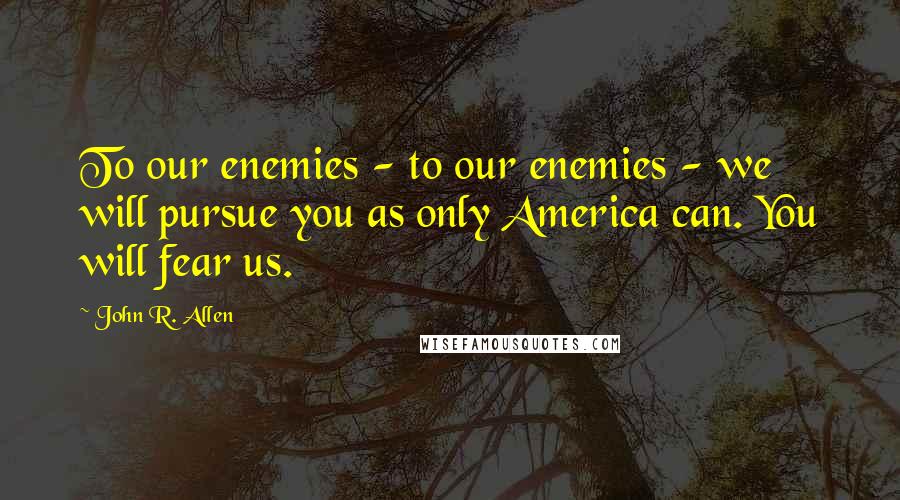 John R. Allen Quotes: To our enemies - to our enemies - we will pursue you as only America can. You will fear us.