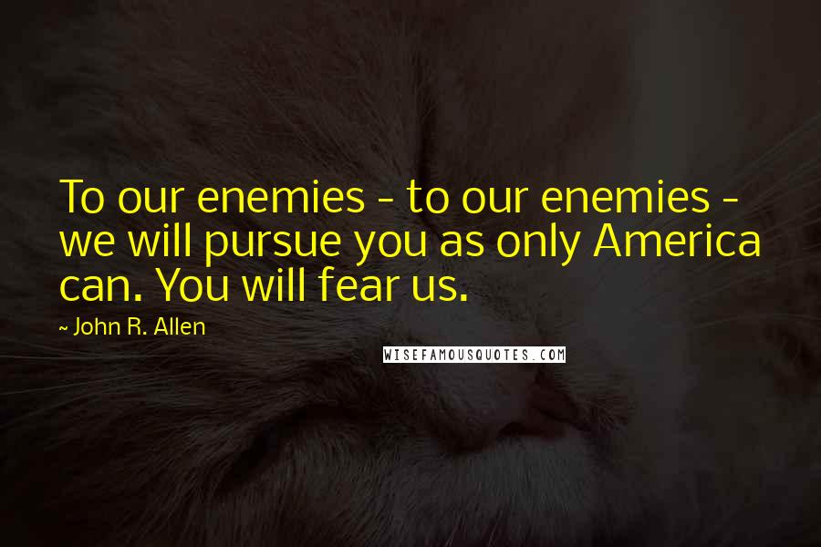 John R. Allen Quotes: To our enemies - to our enemies - we will pursue you as only America can. You will fear us.