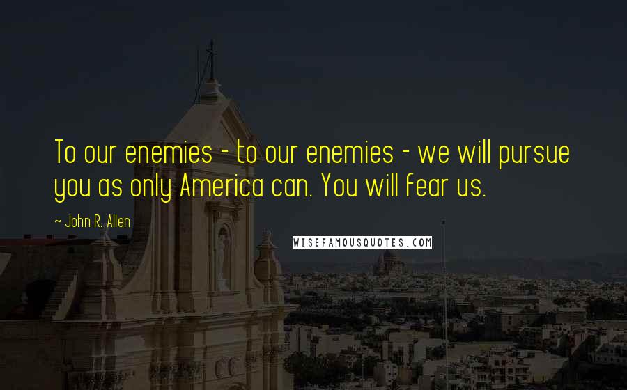 John R. Allen Quotes: To our enemies - to our enemies - we will pursue you as only America can. You will fear us.