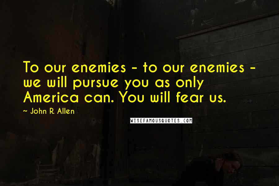 John R. Allen Quotes: To our enemies - to our enemies - we will pursue you as only America can. You will fear us.