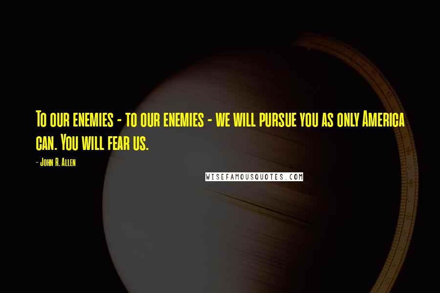 John R. Allen Quotes: To our enemies - to our enemies - we will pursue you as only America can. You will fear us.