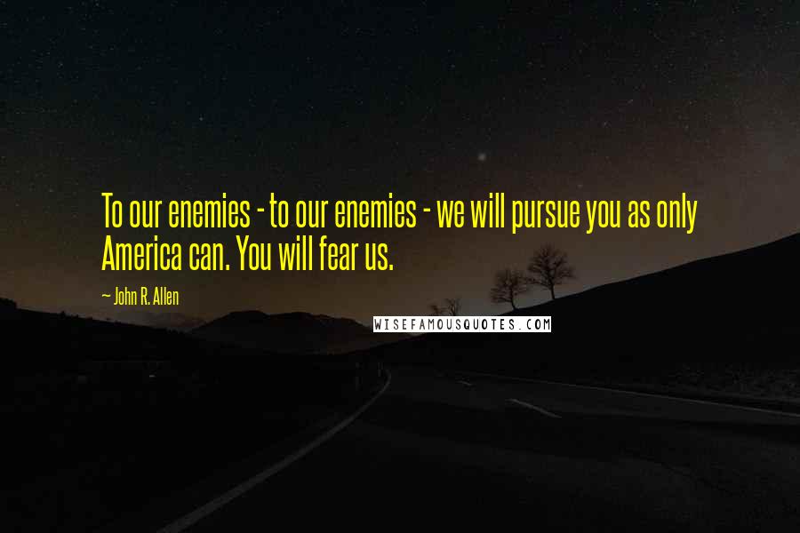 John R. Allen Quotes: To our enemies - to our enemies - we will pursue you as only America can. You will fear us.