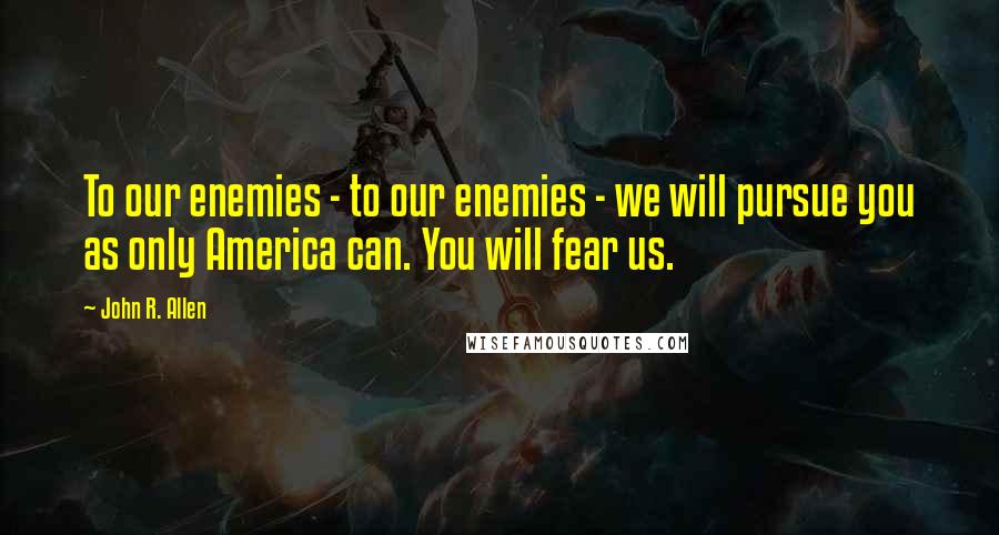 John R. Allen Quotes: To our enemies - to our enemies - we will pursue you as only America can. You will fear us.