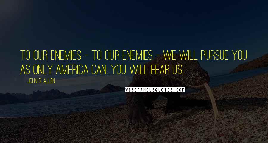 John R. Allen Quotes: To our enemies - to our enemies - we will pursue you as only America can. You will fear us.