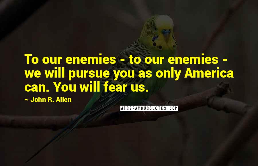 John R. Allen Quotes: To our enemies - to our enemies - we will pursue you as only America can. You will fear us.