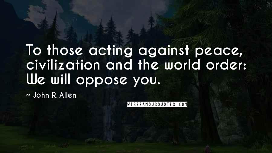 John R. Allen Quotes: To those acting against peace, civilization and the world order: We will oppose you.