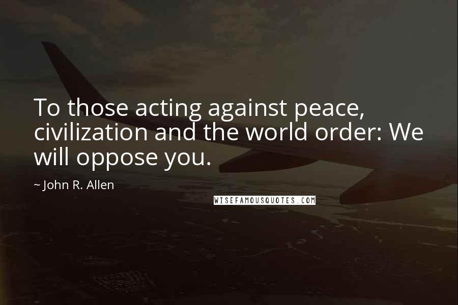 John R. Allen Quotes: To those acting against peace, civilization and the world order: We will oppose you.