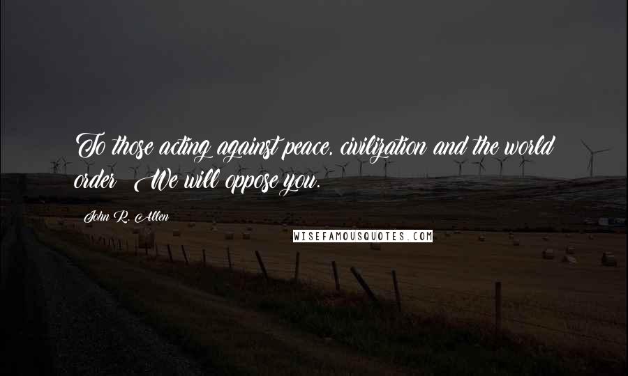 John R. Allen Quotes: To those acting against peace, civilization and the world order: We will oppose you.