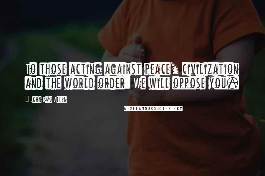 John R. Allen Quotes: To those acting against peace, civilization and the world order: We will oppose you.