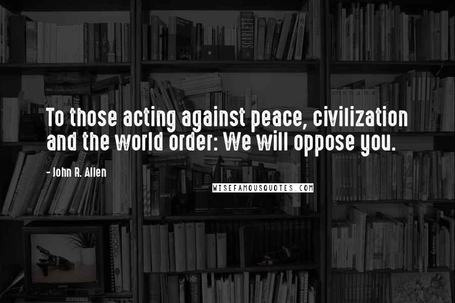 John R. Allen Quotes: To those acting against peace, civilization and the world order: We will oppose you.
