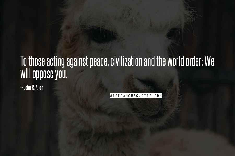 John R. Allen Quotes: To those acting against peace, civilization and the world order: We will oppose you.