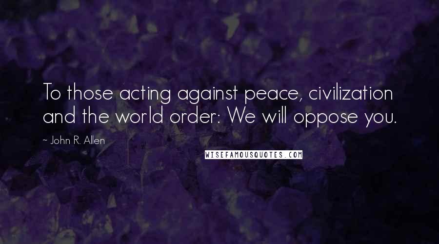 John R. Allen Quotes: To those acting against peace, civilization and the world order: We will oppose you.