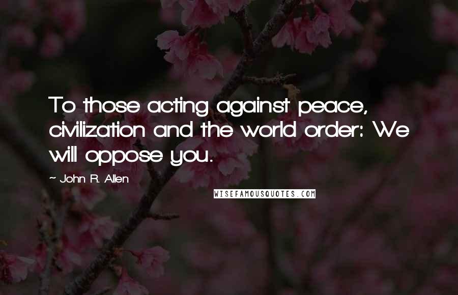 John R. Allen Quotes: To those acting against peace, civilization and the world order: We will oppose you.