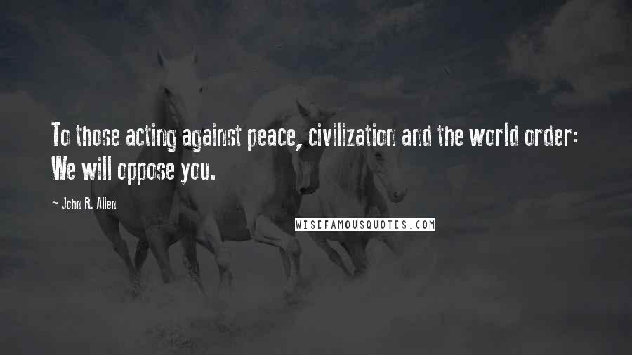 John R. Allen Quotes: To those acting against peace, civilization and the world order: We will oppose you.