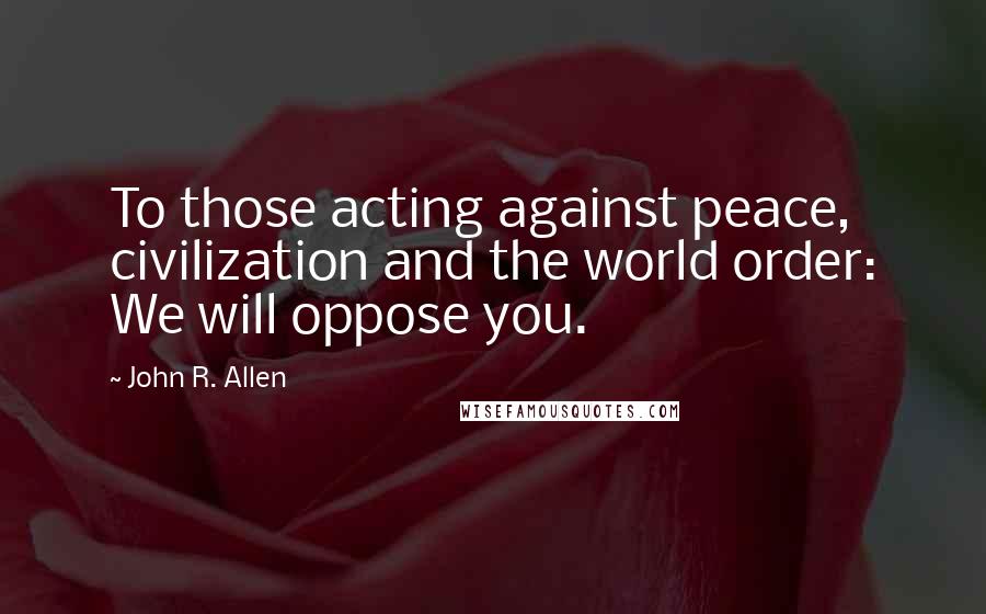 John R. Allen Quotes: To those acting against peace, civilization and the world order: We will oppose you.
