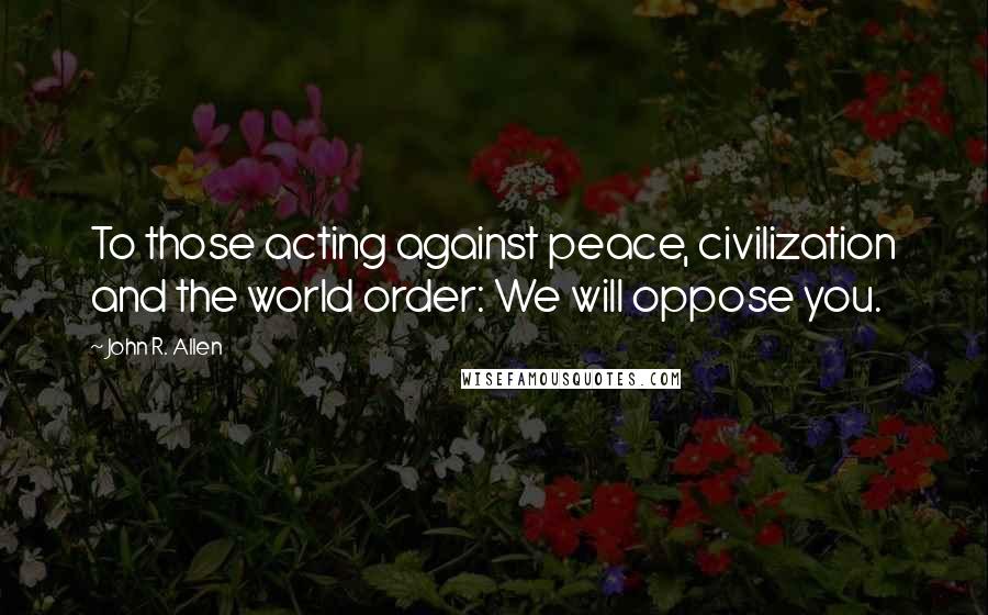 John R. Allen Quotes: To those acting against peace, civilization and the world order: We will oppose you.