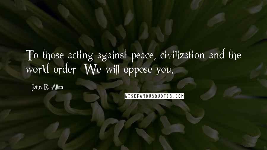 John R. Allen Quotes: To those acting against peace, civilization and the world order: We will oppose you.