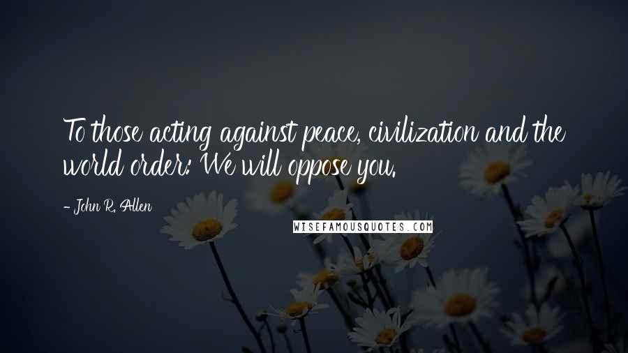 John R. Allen Quotes: To those acting against peace, civilization and the world order: We will oppose you.